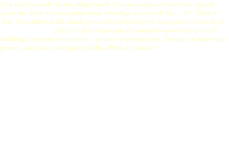 You find yourself on the playground. You are cold, and you have ripped open the flesh of your palms from wheeling around all day... Ah. There's that. You didn't really think you could bleed in your brainpan and not be in a did you? Just when you are about to move closer to the building, and out of the wind – you see someone new. You do not know this person, and you could go say hello. What do you do? 